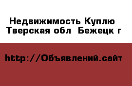 Недвижимость Куплю. Тверская обл.,Бежецк г.